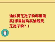油线灵芝孢子粉哪里能买(哪里能购买油线灵芝孢子粉？)