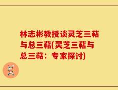 林志彬教授谈灵芝三萜与总三萜(灵芝三萜与总三萜：专家探讨)