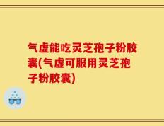 气虚能吃灵芝孢子粉胶囊(气虚可服用灵芝孢子粉胶囊)