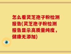 怎么看灵芝孢子粉检测报告(灵芝孢子粉检测报告显示高质量纯度，健康无添加)