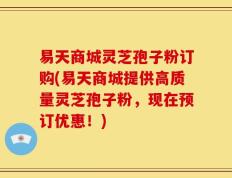 易天商城灵芝孢子粉订购(易天商城提供高质量灵芝孢子粉，现在预订优惠！)