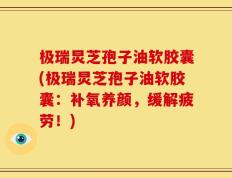 极瑞炅芝孢子油软胶囊(极瑞炅芝孢子油软胶囊：补氧养颜，缓解疲劳！)