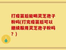 打疫苗后能喝灵芝孢子粉吗(打完疫苗后可以继续服用灵芝孢子粉吗？)