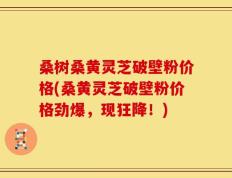 桑树桑黄灵芝破壁粉价格(桑黄灵芝破壁粉价格劲爆，现狂降！)