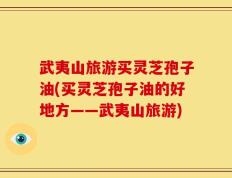武夷山旅游买灵芝孢子油(买灵芝孢子油的好地方——武夷山旅游)