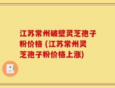 江苏常州破壁灵芝孢子粉价格 (江苏常州灵芝孢子粉价格上涨)