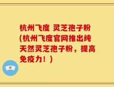 杭州飞度 灵芝孢子粉(杭州飞度官网推出纯天然灵芝孢子粉，提高免疫力！)