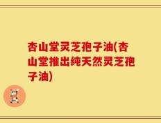 杏山堂灵芝孢子油(杏山堂推出纯天然灵芝孢子油)