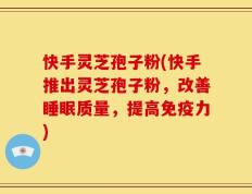 快手灵芝孢子粉(快手推出灵芝孢子粉，改善睡眠质量，提高免疫力)