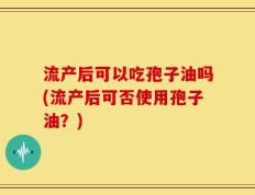 流产后可以吃孢子油吗(流产后可否使用孢子油？)