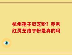 杭州孢子灵芝粉？乔秀红灵芝孢子粉是真的吗