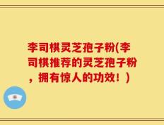 李司棋灵芝孢子粉(李司棋推荐的灵芝孢子粉，拥有惊人的功效！)