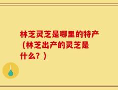 林芝灵芝是哪里的特产 (林芝出产的灵芝是什么？)