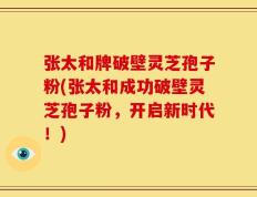 张太和牌破壁灵芝孢子粉(张太和成功破壁灵芝孢子粉，开启新时代！)