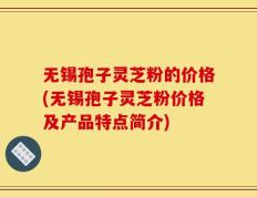 无锡孢子灵芝粉的价格(无锡孢子灵芝粉价格及产品特点简介)