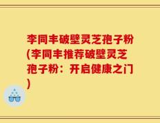 李同丰破壁灵芝孢子粉(李同丰推荐破壁灵芝孢子粉：开启健康之门)