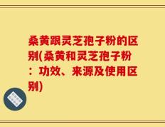 桑黄跟灵芝孢子粉的区别(桑黄和灵芝孢子粉：功效、来源及使用区别)