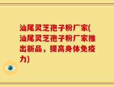 汕尾灵芝孢子粉厂家(汕尾灵芝孢子粉厂家推出新品，提高身体免疫力)