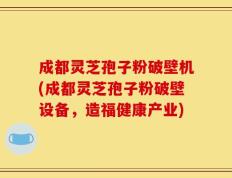 成都灵芝孢子粉破壁机(成都灵芝孢子粉破壁设备，造福健康产业)