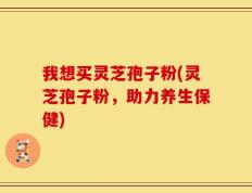 我想买灵芝孢子粉(灵芝孢子粉，助力养生保健)