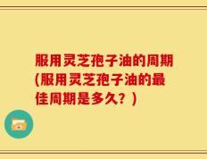 服用灵芝孢子油的周期(服用灵芝孢子油的最佳周期是多久？)