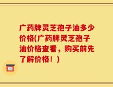 广药牌灵芝孢子油多少价格(广药牌灵芝孢子油价格查看，购买前先了解价格！)