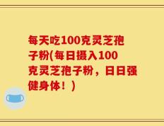 每天吃100克灵芝孢子粉(每日摄入100克灵芝孢子粉，日日强健身体！)