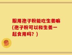 服用孢子粉能吃生姜嘛(孢子粉可以和生姜一起食用吗？)