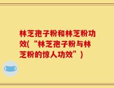 林芝孢子粉和林芝粉功效(“林芝孢子粉与林芝粉的惊人功效”)