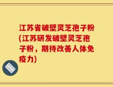 江苏省破壁灵芝孢子粉(江苏研发破壁灵芝孢子粉，期待改善人体免疫力)