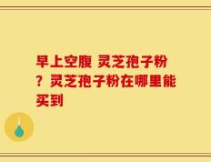 早上空腹 灵芝孢子粉？灵芝孢子粉在哪里能买到