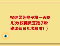 权健灵芝孢子粉一天吃几次(权健灵芝孢子粉建议每日几次服用？)