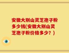 安徽大别山灵芝孢子粉多少钱(安徽大别山灵芝孢子粉价格多少？)