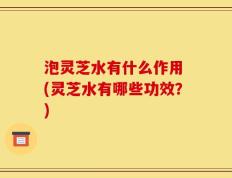 泡灵芝水有什么作用 (灵芝水有哪些功效？)