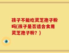 孩子不能吃灵芝孢子粉吗(孩子是否适合食用灵芝孢子粉？)