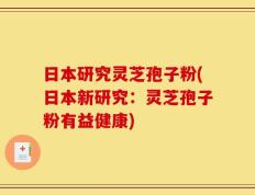 日本研究灵芝孢子粉(日本新研究：灵芝孢子粉有益健康)