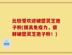 比较受欢迎破壁灵芝孢子粉(提高免疫力，尝鲜破壁灵芝孢子粉！)