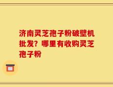 济南灵芝孢子粉破壁机批发？哪里有收购灵芝孢子粉