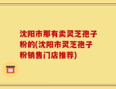 沈阳市那有卖灵芝孢子粉的(沈阳市灵芝孢子粉销售门店推荐)