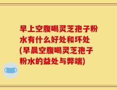 早上空腹喝灵芝孢子粉水有什么好处和坏处 (早晨空腹喝灵芝孢子粉水的益处与弊端)