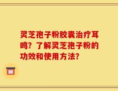 灵芝孢子粉胶囊治疗耳鸣？了解灵芝孢子粉的功效和使用方法？