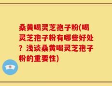 桑黄喝灵芝孢子粉(喝灵芝孢子粉有哪些好处？浅谈桑黄喝灵芝孢子粉的重要性)