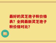 最好的灵芝孢子粉价格表？全网最新灵芝孢子粉价格对比？