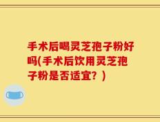 手术后喝灵芝孢子粉好吗(手术后饮用灵芝孢子粉是否适宜？)
