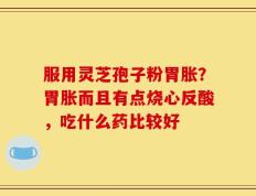 服用灵芝孢子粉胃胀？胃胀而且有点烧心反酸，吃什么药比较好