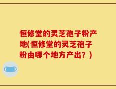 恒修堂的灵芝孢子粉产地(恒修堂的灵芝孢子粉由哪个地方产出？)