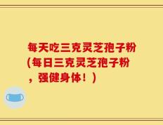 每天吃三克灵芝孢子粉(每日三克灵芝孢子粉，强健身体！)
