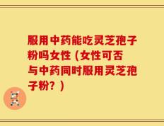 服用中药能吃灵芝孢子粉吗女性 (女性可否与中药同时服用灵芝孢子粉？)