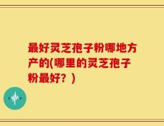 最好灵芝孢子粉哪地方产的(哪里的灵芝孢子粉最好？)