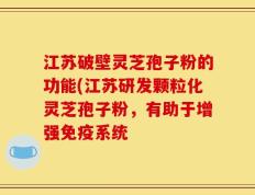 江苏破壁灵芝孢子粉的功能(江苏研发颗粒化灵芝孢子粉，有助于增强免疫系统
